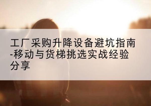 东山移动式升降机怎么选-工厂采购升降设备避坑指南-移动与货梯挑选实战经验分享