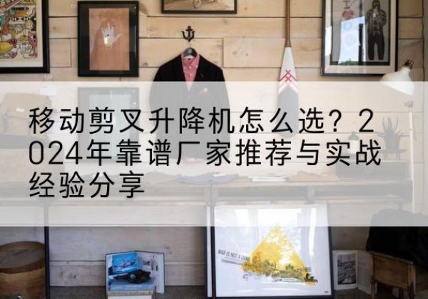 东山升降平台厂家推荐-移动剪叉升降机怎么选？2024年靠谱厂家推荐与实战经验分享